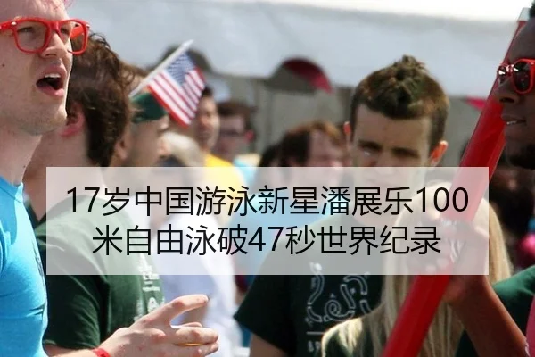 17岁中国游泳新星潘展乐100米自由泳破47秒世界纪录